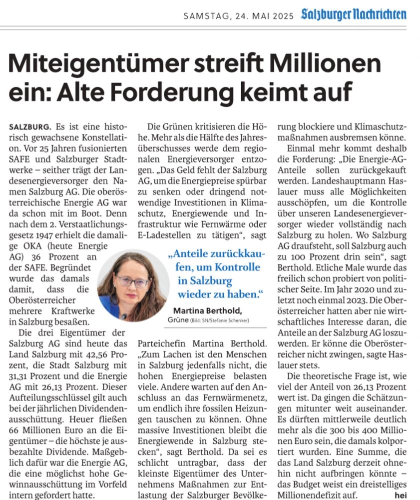 Zu sehen ist ein SN-Artikel mit dem Foto der Grünen Politikerin Martina Berthold: 

Titel: Miteigentümer streift Millionen ein: Alte Forderung keimt auf

Inhalt: Der Artikel behandelt die Kritik an der hohen Dividendenausschüttung der Salzburg AG, einem Landesenergieversorger, an dessen Eigentum auch die oberösterreichische Energie AG beteiligt ist. Diese erhält 26,13 % der Dividende – rund 66 Millionen Euro. Kritisiert wird, dass dieses Geld nun für Investitionen in Strompreissenkungen, Klimaschutz, Fernwärme und E-Ladeinfrastruktur fehle. Die Grünen fordern daher erneut den Rückkauf der Anteile durch das Land Salzburg, um wieder vollständige Kontrolle über die Salzburg AG zu erhalten. Martina Berthold von den Grünen wird mit dem Zitat hervorgehoben: „Anteile zurückkaufen, um Kontrolle in Salzburg wieder zu haben.“ Der Artikel beschreibt auch die Eigentümerstruktur sowie die wiederholten politischen Bemühungen, die oberösterreichischen Anteile zurückzukaufen – bislang ohne Erfolg.