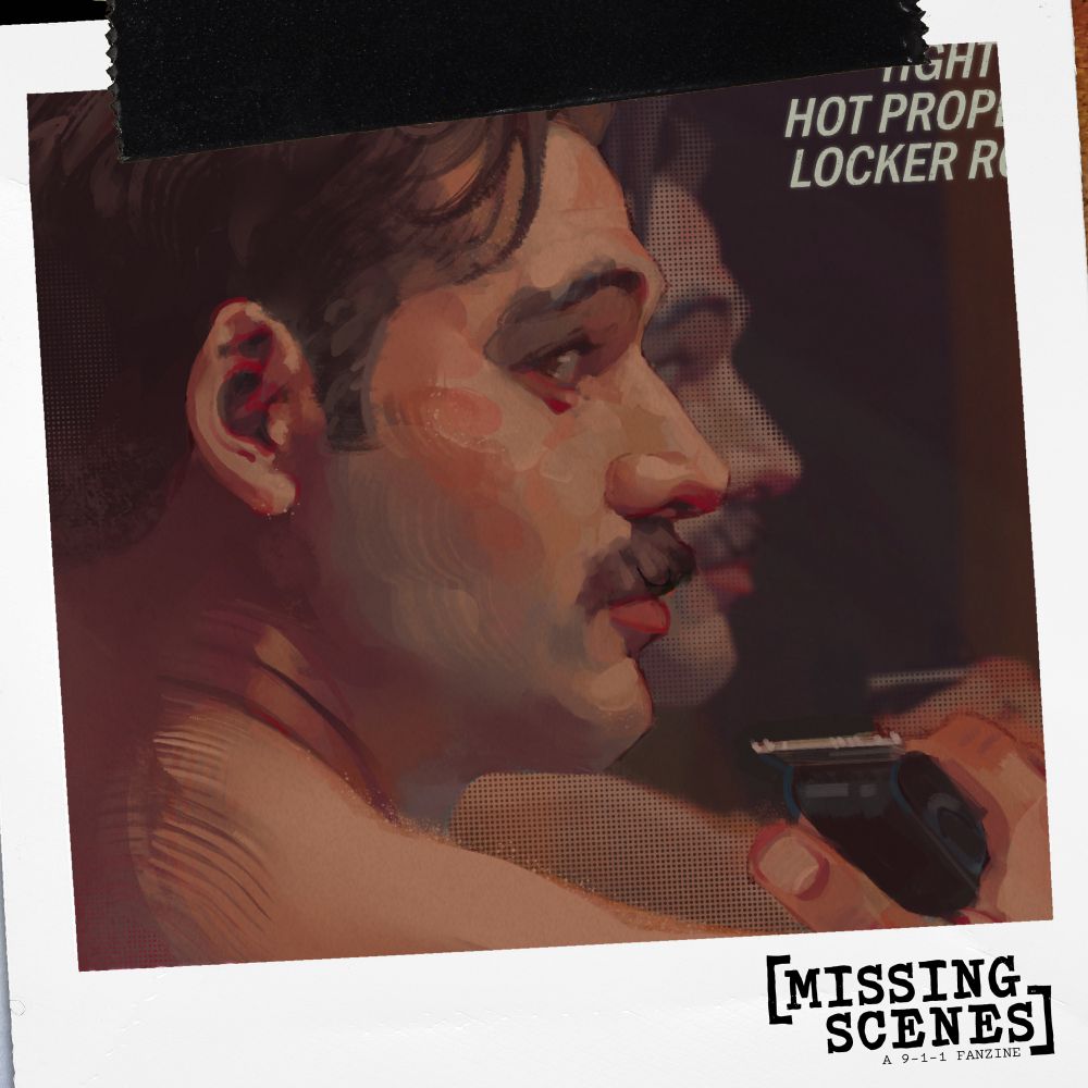 Image Text: Missing Scenes: A 9-1-1 Fanzine

Image Descriptoin: Damien's spotlight image is a bust illustration of Eddie. He has his Season 8 mustache. His back is facing toward the viewer, but his head is turned so you can his face in profile view looking to the right. His eyes are looking toward the viewer. The lighting is warm, and you can see Eddie's reflection behind him as if he's standing in front of a mirror. In the bottom right, his hand his holding a razor.