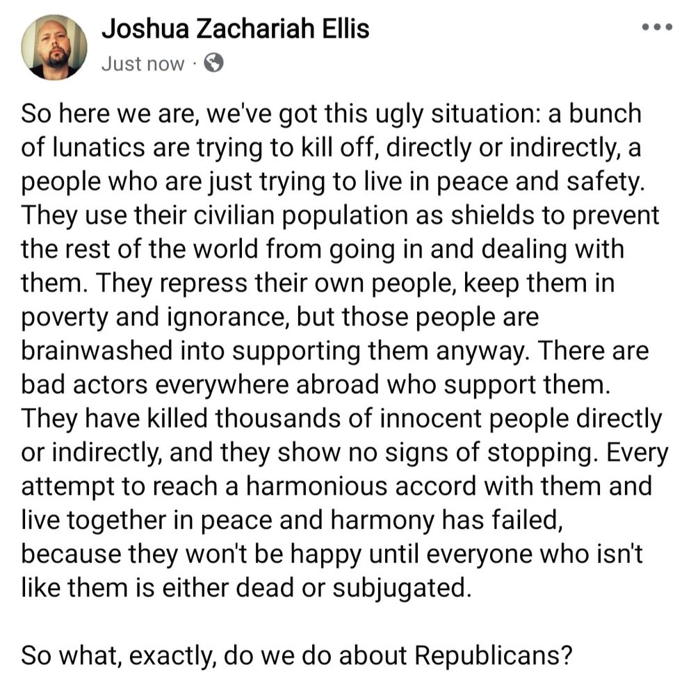 So here we are, we've got this ugly situation: a bunch of lunatics are trying to kill off, directly or indirectly, a people who are just trying to live in peace and safety. They use their civilian population as shields to prevent the rest of the world from going in and dealing with them. They repress their own people, keep them in poverty and ignorance, but those people are brainwashed into supporting them anyway. There are bad actors everywhere abroad who support them. They have killed thousands of innocent people directly or indirectly, and they show no signs of stopping. Every attempt to reach a harmonious accord with them and live together in peace and harmony has failed, because they won't be happy until everyone who isn't like them is either dead or subjugated.

So what, exactly, do we do about Republicans?