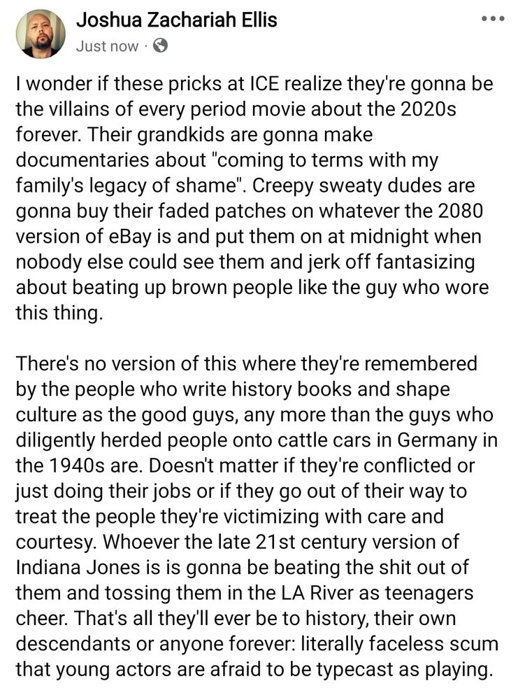 I wonder if these pricks at ICE realize they're gonna be the villains of every period movie about the 2020s forever. Their grandkids are gonna make documentaries about "coming to terms with my family's legacy of shame". Creepy sweaty dudes are gonna buy their faded patches on whatever the 2080 version of eBay is and put them on at midnight when nobody else could see them and jerk off fantasizing about beating up brown people like the guy who wore this thing.

There's no version of this where they're remembered by the people who write history books and shape culture as the good guys, any more than the guys who diligently herded people onto cattle cars in Germany in the 1940s are. Doesn't matter if they're conflicted or just doing their jobs or if they go out of their way to treat the people they're victimizing with care and courtesy. Whoever the late 21st century version of Indiana Jones is is gonna be beating the shit out of them and tossing them in the LA River as teenagers cheer. That's all they'll ever be to history, their own descendants or anyone forever: literally faceless scum that young actors are afraid to be typecast as playing.