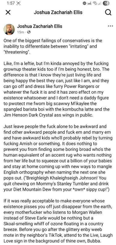 One of the biggest failings of conservatives is the inability to differentiate between "irritating" and "threatening".

Like, I'm a leftie, but I'm kinda annoyed by the fucking grownup theater kids too if I'm being honest, bro. The difference is that I know they're just living life and being happy the best they can, just like I am, and they can go off and dress like furry Power Rangers or whatever the fuck it is and it has zero effect on my existence whatsoever and I don't need a daddy figure to pwotect me fwom big scawwy M'ikaylee the spangled barista boi with the kombucha latte and the Jim Henson Dark Crystal ass wings in public.

Just leave people the fuck alone to be awkward and find other awkward people and fuck em and marry em and have awkward kids who'll probably rebel by turning fucking Amish or something. It does nothing to prevent you from finding some boring broad who's the human equivalent of an accent rug who wants nothing from her life but to squeeze out a billion of your babies and stay at home coming up with new ways to mangle English orthography when naming the next one she pops out. ("Breighleigh Khaleighseigh Johnson! You quit chewing on Mommy's Stanley Tumbler and drink your Diet Mountain Dew from your *own* sippy cup!") 

If it was really acceptable to make everyone whose existence pisses you off just disappear from the earth, every motherfucker who listens to Morgan Wallen instead of Steve Earle would be nothing but a Skoal-smelling whiff of ozone floating in a country breeze. Before you go after the glittery enby weeb mote in thy neighbor's TikTok, attend to the Live, Laugh Love sign in the background of thine own, Bubba.