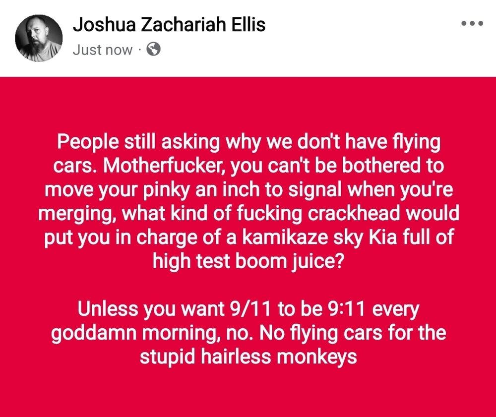 People still asking why we don't have flying cars. Motherfucker, you can't be bothered to move your pinky an inch to signal when you're merging, what kind of fucking crackhead would put you in charge of a kamikaze sky Kia full of high test boom juice?

Unless you want 9/11 to be 9:11 every goddamn morning, no. No flying cars for the stupid hairless monkeys. 