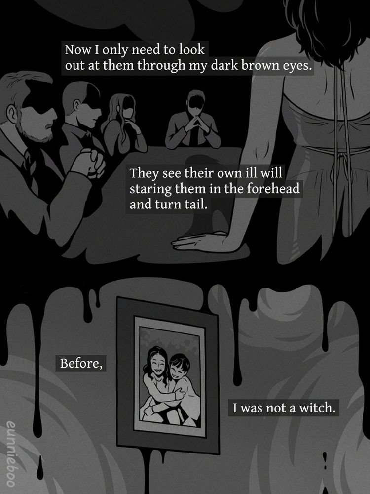 text: Now I only need to look out at them through my dark brown eyes. They see their own ill will staring them in the forehead and turn tail. Before, I was not a witch.

scene: Sofia stands at the end of the dinner table, facing down the Falcone family for their part in her wrongful conviction. Her hair is down, and she wears a striking dress with an open back. An inky blackness drips down from the scene into the panel below, where there’s a framed photograph of Sofia and her brother as children, beaming at the camera. The picture emphasizes a time before her suffering.