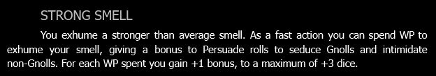 STRONG SMELL.
You exhume a stronger than average smell. As a fast action you can spend WP to exhume your smell, giving a bonus to Persuade rolls to seduce Gnolls and intimidate non-Gnolls. For each WP spent you gain +1 bonus, to a maximum of +3 dice.