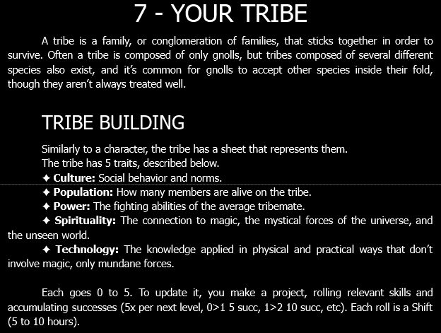 7 - YOUR TRIBE.
A tribe is a family, or conglomeration of families, that sticks together in order to survive. Often a tribe is composed of only gnolls, but tribes composed of several different species also exist, and it’s common for gnolls to accept other species inside their fold, though they aren’t always treated well.

TRIBE BUILDING.
Similarly to a character, the tribe has a sheet that represents them.
The tribe has 5 traits, described below.
✦ Culture: Social behavior and norms.
✦ Population: How many members are alive on the tribe.
✦ Power: The fighting abilities of the average tribemate.
✦ Spirituality: The connection to magic, the mystical forces of the universe, and the unseen world.
✦ Technology: The knowledge applied in physical and practical ways that don’t involve magic, only mundane forces.

Each goes 0 to 5. To update it, you make a project, rolling relevant skills and accumulating successes (5x per next level, 0>1 5 succ, 1>2 10 succ, etc). Each roll is a Shift (5 to 10 hours).