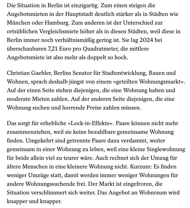 Die Situation in Berlin ist einzigartig. Zum einen steigen die Angebotsmieten in der Hauptstadt deutlich stärker als in Städten wie München oder Hamburg. Zum anderen ist der Unterschied zur ortsüblichen Vergleichsmiete höher als in diesen Städten, weil diese in Berlin immer noch verhältnismäßig gering ist. Sie lag 2024 bei überschaubaren 7,21 Euro pro Quadratmeter, die mittlere Angebotsmiete ist also mehr als doppelt so hoch.
Christian Gaebler, Berlins Senator für Stadtentwicklung, Bauen und Wohnen, sprach deshalb jüngst von einem »geteilten Wohnungsmarkt«.
Auf der einen Seite stehen diejenigen, die eine Wohnung haben und moderate Mieten zahlen. Auf der anderen Seite diejenigen, die eine Wohnung suchen und horrende Preise zahlen müssen.
Das sorgt für erhebliche »Lock-in-Effekte«. Paare können nicht mehr zusammenziehen, weil sie keine bezahlbare gemeinsame Wohnung finden. Umgekehrt sind getrennte Paare dazu verdammt, weiter gemeinsam in einer Wohnung zu leben, weil eine kleine Singlewohnung für beide allein viel zu teurer wäre. Auch rechnet sich der Umzug für ältere Menschen in eine kleinere Wohnung nicht. Kurzum: Es finden weniger Umzüge statt, damit werden immer weniger Wohnungen für andere Wohnungssuchende frei. Der Markt ist eingefroren, die Situation verschlimmert sich weiter. Das Angebot an Wohnraum wird knapper und knapper.