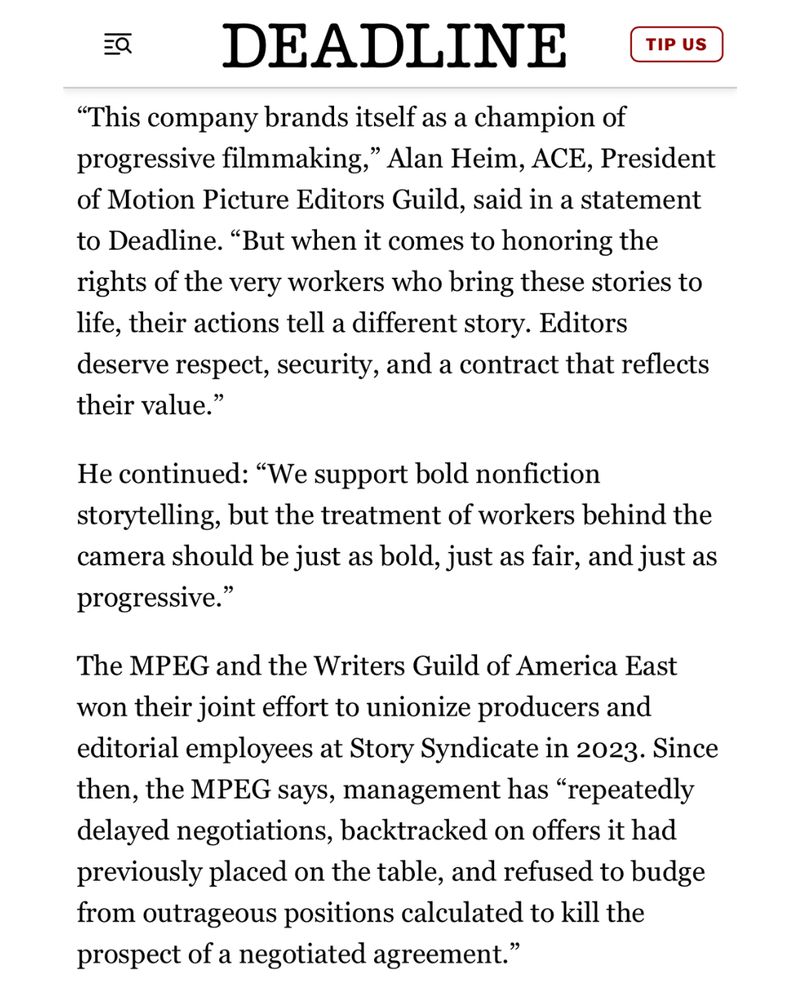 The union also accuses Story Syndicate of insisting upon retaining the right to cut employees’ weekly pay without cause or warning.

This union action against the company comes about six months after the Editors Guild and the Writers Guild of America East jointly petitioned Story Syndicate to finalize a fair deal. At the time, more than 250 members of the unions called on the company to “be the industry leaders they are and set a precedent others can follow to create a truly inclusive and transparent work environment.”

“Long delays, proposals that are out of line with industry standards, and refusals to respond to important proposals would not reflect well on the company’s stated principles,” read the petition, which included signatures from Lilly Wachowski, John Walsh, Tom Fontana, and Josh Gondelman.