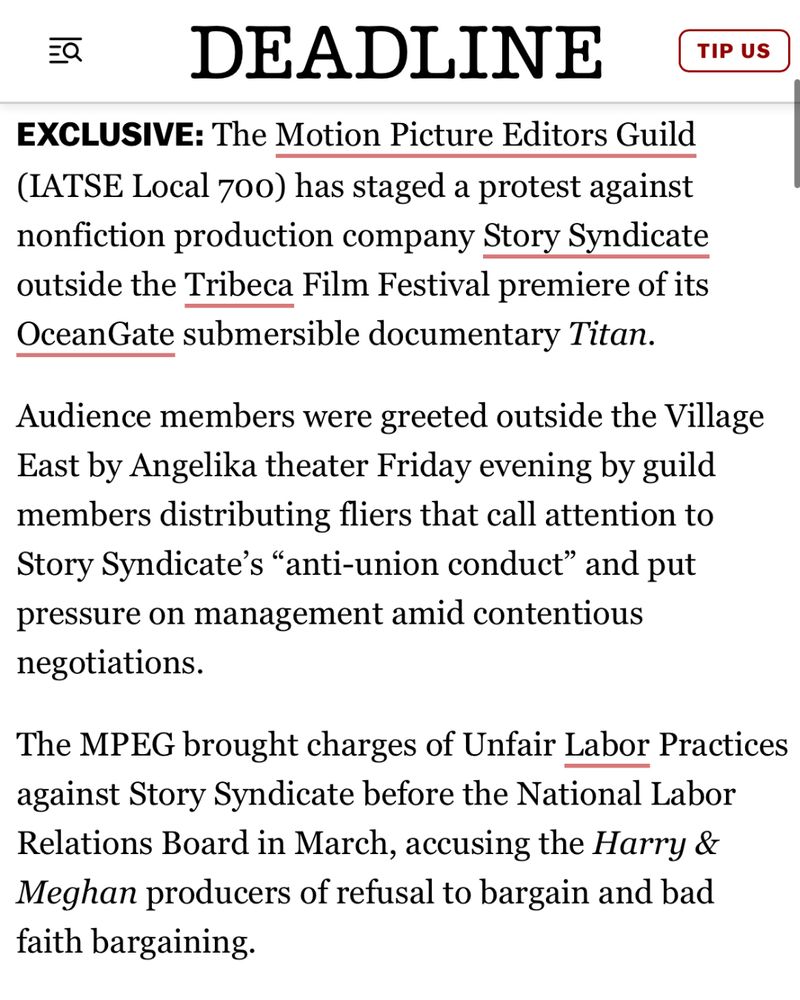 EXCLUSIVE: The Motion Picture Editors Guild (IATSE Local 700) has staged a protest against nonfiction production company Story Syndicate outside the Tribeca Film Festival premiere of its OceanGate submersible documentary Titan.

Audience members were greeted outside the Village East by Angelika theater Friday evening by guild members distributing fliers that call attention to Story Syndicate’s “anti-union conduct” and put pressure on management amid contentious negotiations.

The MPEG brought charges of Unfair Labor Practices against Story Syndicate before the National Labor Relations Board in March, accusing the Harry & Meghan producers of refusal to bargain and bad faith bargaining.