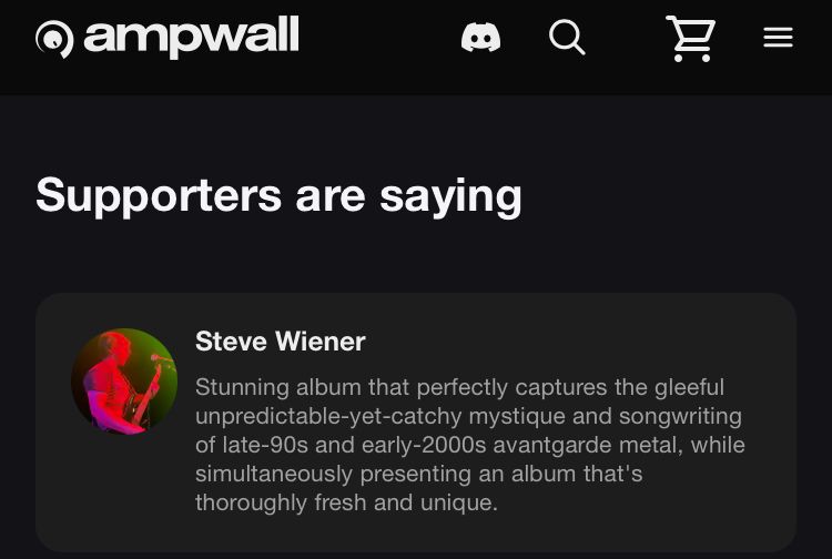 An Ampwall supporter comment for the album Coldest Keep in Bitter Heavens by Gonemage that reads:

Stunning album that perfectly captures the gleeful unpredictable-yet-catchy mystique and songwriting of late-90s and early-2000s avantgarde metal, while simultaneously presenting an album that's thoroughly fresh and unique.