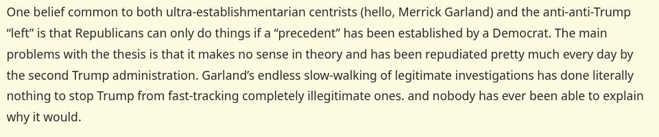 One belief common to both ultra-establishmentarian centrists (hello, Merrick Garland) and the anti-anti-Trump “left” is that Republicans can only do things if a “precedent” has been established by a Democrat. The main problems with the thesis is that it makes no sense in theory and has been repudiated pretty much every day by the second Trump administration. Garland’s endless slow-walking of legitimate investigations has done literally nothing to stop Trump from fast-tracking completely illegitimate ones. and nobody has ever been able to explain why it would.