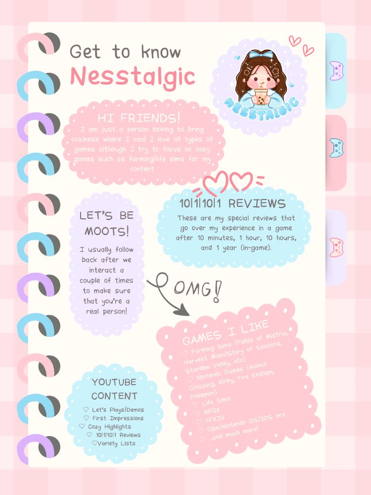 All about Nesstalgic!
Hi friends - I am just a person looking to bring coziness where I can! I love all types of games although I try to focus on cozy games such as farming/life sims for my content!

10|1|10|1 Reviews: These are my special reviews that go over my experience in a game after 10 minutes, 1 hour, 10 hours, and 1 year (in-game).

YouTube Content: Let's Play/Demos, First Impression, Cozy Highlights, 10|1|10|1 Reviews, Variety Lists

Games I Like:
♡ Farming Sims (Fields of Mistria, Harvest Moon/Story of Seasons, Stardew Valley, etc)
♡ Nintendo Games (Animal Crossing, Kirby, Fire Emblem, Pokemon)
♡ Life Sims
♡ RPGs
♡ FFXIV
♡ GBA/Nintendo DS/3DS era
♡ ...and much more!

Let's Be Moots: I usually follow back after we interact a couple of times to make sure that you're a real person!