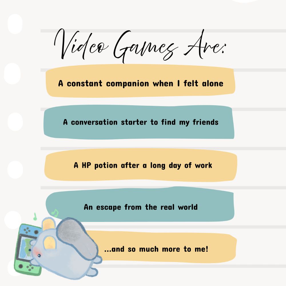 Video games are:
* a constant companion when I felt alone
* a conversation starter to find my friends
* A HP potion after a long day of work
* An escape from the real world
...and so much more to me!