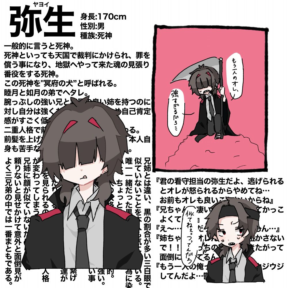 一般的に言うと死神。
死神といっても天国で裁判にかけられ、罪を償う事になり、地獄へやって来た魂の見張り番役をする死神。
この死神を"冥府の犬”と呼ばれる。
睦月と如月の弟でヘタレ。
腕っぷしの強い兄と容量の良い姉を持つのに対し自分は強くもなく鈍くさいため自己肯定感がすごく低い。
二重人格で前髪を上げると人格が変わる。
前髪を上げた人格はかなり荒いらしく本人自身も苦手なため、前髪を伸ばしている。

兄姉とは違い、黒の割合が多い三白眼で似ていないことを本人も気にしている。
唯一一緒だった黒髪は個性を出す為に染めた。ちょっと後悔している。
もう一人の人格は荒々しいし暴力的。
主人格とは違い好戦的で姉よりも強い。
うって変わって主人格は面倒くさい事が嫌いなゲーム好きの甘え上手。
常世から現世のネットサーバーを繋げて遊んでいるので人間のネット友達が沢山いたりする。
素顔を見られるのをひどく嫌う。人格が変わってしまうことへの恐れと、兄姉に顔が似ていないためらしい。
頼りないと見せかけて意外と面倒見がよく三兄弟の中では一番まともである。