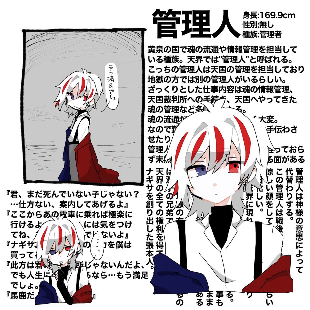 黄泉の国で魂の流通や情報管理を担当して
いる種族。天界では"管理人"と呼ばれる。
こっちの管理人は天国の管理を担当しており
地獄の方では別の管理人がいるらしい。
ざっくりとした仕事内容は魂の情報管理、天国裁判所への手続き、天国へやってきた魂の管理など多岐にわたる。
魂の流通が激しいお盆はすごく大変。
なので勤務外のナギサを無理やり手伝わさせたりしている。
管理人になってから意外と年数が経っておらず未熟かと思えば、割り切っている面もある

管理人は神様の意思によって代替わりする。
この管理人は戦後に作られた。
涼しい顔をしているが目が回るくらい毎日忙しい。
希に天界に現れる紛い物も祓ったりしている。
色んな世界に繋がる鍵を持っている。
天界に迷う死んでいない魂を導く事もあるがたまに面倒臭くなってそのまま天界に連れて行ってしまうこともあるらしい。
因みに地獄の方で管理人をしているのは双子の兄弟である。
天界の全ての権利を得ている。
ナギサを創り出した張本人。