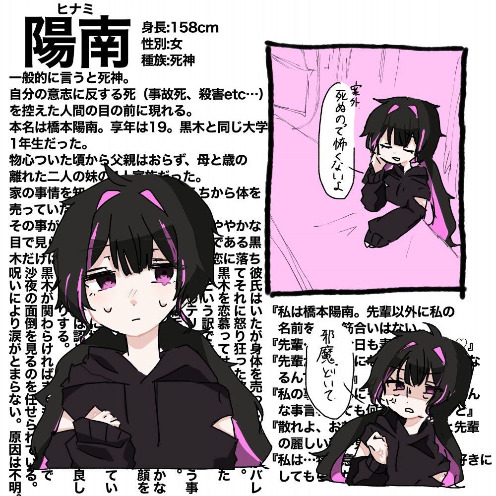 一般的に言うと死神。
自分の意志に反する死（事故死、殺害etc…）を控えた人間の目の前に現れる。
本名は橋本陽南。享年は19。黒木と同じ大学の1年生だった。
物心ついた頃から父親はおらず、母と歳の離れた二人の妹の4人家族だった。
家の事情を知っていたため早いうちから体を売っていた。
その事があってからか、大学では冷ややかな目で見られたりしていたが唯一先輩である黒木だけは普通に接してくれた事から恋に落ちる。

彼氏はいたが身体を売っている事がバレてそれに怒り狂った彼氏に殺された。
黒木を恋慕ってはいるが一緒になりたいという訳ではないらしい。
自分のテリトリー内に入れた人の言う事は全て鵜呑みにするし何も疑わない。
それ以外の人の言う事なんて何も聞かないし何か言われるとすごく嫌そうな顔をする。
ルクとは黒木をめぐって度々喧嘩しているがたまに協力することがある。
本人たちは認めていないが意外と仲良しだったりする。
黒木が関わらければまともな人なので沙夜の面倒を見るのを任せられている。
呪いにより涙がとまらない。原因は不明。