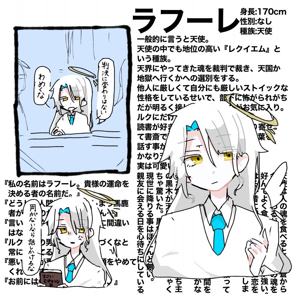 一般的に言うと天使。
天使の中でも地位の高い『レクイエム』という種族。
天界にやってきた魂を裁判で裁き、天国か地獄へ行くかへの選別をする。
他人に厳しくて自分にも厳しいストイックな性格をしているせいで、部下に怖がられがちだが明るく接してくれるルクがお気に入り。
ルクにだけはだいぶ甘い。
読書が好きで色んな国の書物を取り寄せて書斎で読んでいる為色んな国の言葉を話す事ができる。
かなり天界では優秀な方。長生き。
実は可愛いものが好き。

天使は人の魂を食べると目が蒼から金色に変わるがラフーレは人の魂を好んでよく食べるため黄金味が強い。
はるか昔に親友がいたが人間に恋をしてしまい処されて亡くなってしまった。
またその親友に会えることを願って髪を伸ばしている。
自分が可愛がっているルクも人間を好いてしまい処されているのでかなり人間を嫌っている。
まさかルクが食べた人の魂の持ち主の黒木が天界に来たときはめちゃくちゃ驚いた。黒木の事が嫌い。
現世に降りる事はほとんど無い。
親友に会える日を心待ちにしている。