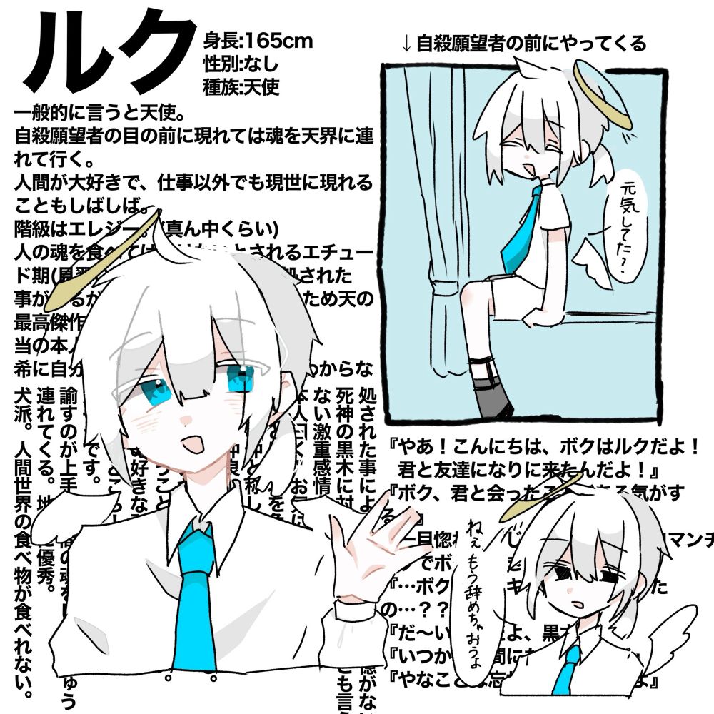 一般的に言うと天使。
自殺願望者の目の前に現れては魂を天界に連れて行く。
人間が大好きで、仕事以外でも現世に現れることもしばしば。
階級はエレジー。(真ん中くらい)
人の魂を食べてはいけないとされるエチュード期(見習い期間)に魂を食らい、処された
事があるが、記憶を失うも生存したため天の最高傑作と呼ばれる。
当の本人は自覚はない。
希に自分のやっている事が正しいかわからない時がある。

処された事により、ある期間の記憶がない。
死神の黒木に対して友情とも愛情とも言え
ない激重感情を向けている。
本人曰く"お気に入り"らしい。
陽南とは黒木を争う仲である。
犬猿の仲と称しているが
意外と仲良し。
上司のラフーレに可愛がられている。
遊び者のナギサとは仲良し。
いつか叶うことなら人間になりたい。
Q.人間の好きな所は？
A.愚かなところ！
だそうです。
諭すのが上手く人間の魂をしょっちゅう
連れてくる。地味に優秀。
犬派。人間世界の食べ物が食べれない。
