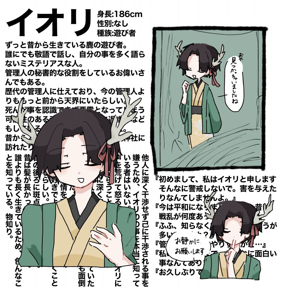 ずっと昔から生きている鹿の遊び者。
誰にでも敬語で話し、自分の事を多く語らないミステリアスな人。
管理人の秘書的な役割をしているお偉いさんでもある。
歴代の管理人に仕えており、今の管理人よりももっと前から天界にいたらしい。
死んだ事を認識できず悪霊となってしまう可能性のある魂を保護して魂に返す事などもしている。沙夜もそのうちの一人。
昔から人とのつながりもあるようで神社に訪れたりしている。

他人に深く干渉せず己に干渉される事を嫌うため、イオリのの事を本当に知っている者はいない。
声を荒げて怒ることも無いのにイオリに誰も逆らうことができない。
管理人に深く忠誠を誓っている。
昔は絡繰人形と共に戦闘を担当していた様で兄がいなくなったモミジの事も面倒を見ていた。因みに武器は薙刀。
滅多に感情を表に出すことがない。
子供が好きでよく現世にも見に行くことがあるらしい。
首の後ろに斑点のような痣がある。
昔は髪が長かったという噂がある。
誰よりも長く生きているため、色んなことを知っている。物知り。