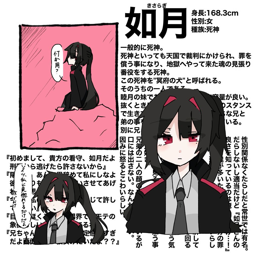 一般的に言うと死神。
死神といっても天国で裁判にかけられ、罪を償う事になり、地獄へやって来た魂の見張り番役をする死神。
この死神を"冥府の犬"と呼ばれる。
そのうちの一人である。
睦月の妹であり、兄とは違って容量が良い。
抜くときは抜く、やるときはやるのスタンスで生きているので真面目になりがちな兄と弟の事を大変そうだなと思って見ている。
別に兄と弟の事は嫌いじゃない。

性別関係なくたらしだと常世では有名。
だらしないし適当だけど『如月さんの
良さを知っているのは俺/私だけ…！』となる魂が多いため、あまり自分の罪を償う刑罰から逃げない魂が多いらしい。
自分の容姿が優れている事を理解しており、それを持ち前に上手く立ち回る事が多い。
自分の直属の部下の陽南をたいそう気入っているが全く靡いていない。
その様子を見るのも楽しい。揶揄う事が大好き。
兄弟の二人の顔の良さは認めているが口には出さない。なんか嫌らしい。
因みに怒るとこわいらしい。
