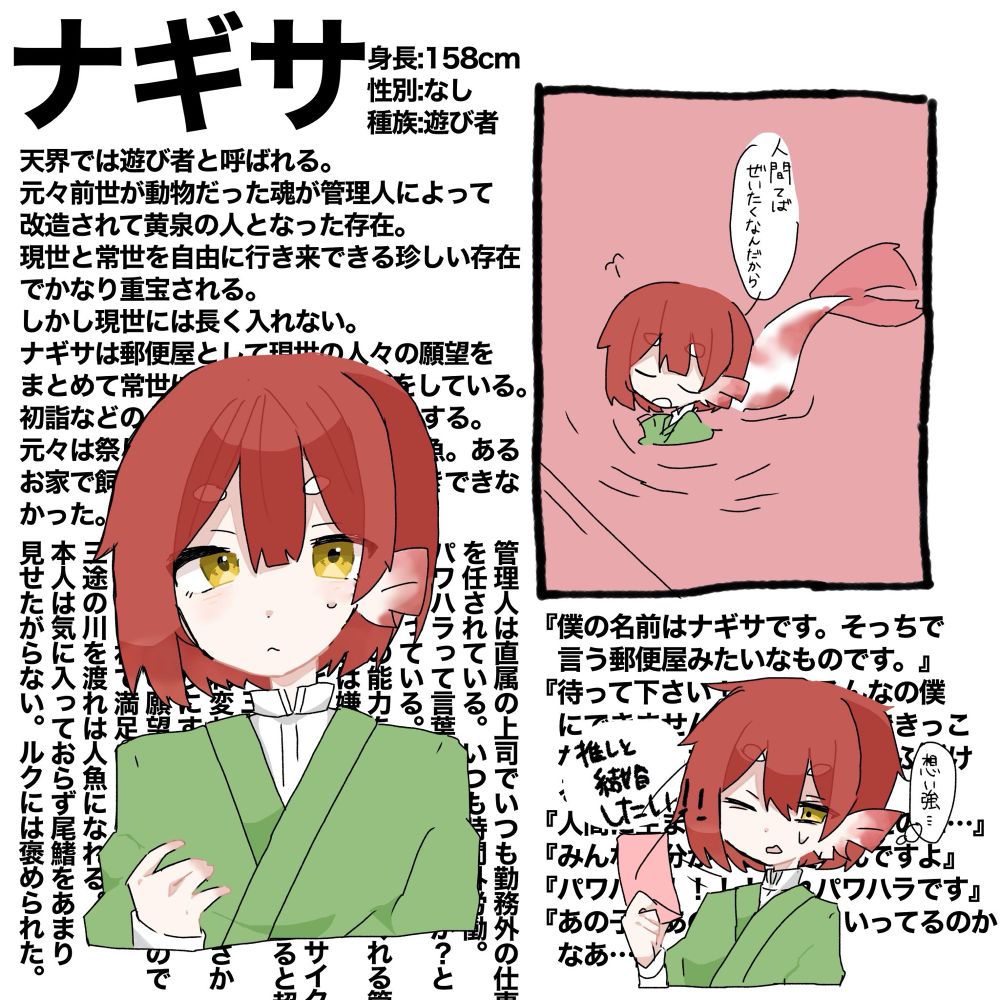 天界では遊び者と呼ばれる。
元々前世が動物だった魂が管理人によって
改造されて黄泉の人となった存在。
現世と常世を自由に行き来できる珍しい存在でかなり重宝される。
しかし現世には長く入れない。
ナギサは郵便屋として現世の人々の願望をまとめて常世に持ってくるお仕事をしている。
初詣などのとき手水舎などにいたりする。

管理人は直属の上司でいつも勤務外の仕事
を任されている。いつも時間外労働。
パワハラって言葉は天界にないのか？と毎日思っている。可哀想。
でも自分の能力を存分に評価してくれる管理人のことは嫌いじゃないので言うことを聞いてしまう。負のサイクル。
普段は敬語で喋り大人しいが怒らせると超
面倒くさい。三日間は怒ってる。
人間に生まれ変わりたかったのにまさか
生まれ変わりにすらなれなかった。
しかし人間の願望を見るのは楽しいのでこれはこれで満足。
三途の川を渡れは人魚になれる。
本人は気に入っておらず尾鰭をあまり
見せたがらない。ルクには褒められた

元々は祭りの屋台の金魚すくいの金魚。あるお家で飼われていたがあんまり長生きできなかった。
