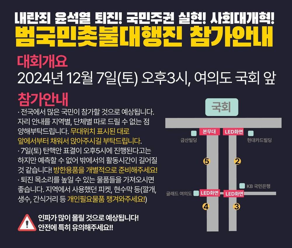<참가안내> 
- 전국에서 많은 국민이 참가할 것으로 예상됩니다. 자리 안내를 지역별, 단체별 따로 드릴 수 없는 점 양해부탁드립니다. 무대위치 표시된 대로 앞에서부터 채워서 질서있게 앉아주시길 부탁드립니다. 
- 7일(토) 탄핵안 표결이 오후5시에 진행된다고는 하지만 예측할 수 없어 밖에서의 활동시간이 길어질 것 같습니다! 방한용품을 개별적으로 준비해주세요! 
- “나도 촛불 참가자” 직접 만든 구호 피켓, 돗자리, 깔개, 생수, 간식거리 등등 개인필요물품 챙겨와주세요!

* 인파가 많이 몰릴 것으로 예상됩니다! 안전에 특히 유의해주세요!! 질서 있게 광장에 참여해주세요!