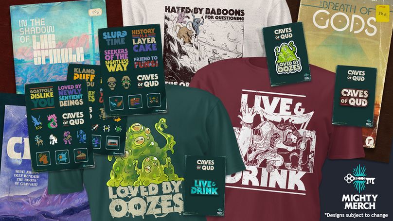 Caves of Qud tshirts, stickers, posters and pins by Mighty Merch. Designs subject tochange. A dark green tshirt displays two green oozes, text reads "Loved by oozes". A red tshirt displaying a white dromad with the text "Live and Drink" and a white shirt that reads "Hated by baboons for qestioning..." There is also a loved by oozes pin, a Caves of Qud logo pin and a Live and Drink pin. Sticker packs includes a variety of pixelated created and achivement logos. A light blue poster with the text" In the shadow of the spindle", a rusty yellow poster with the text "The Breath of Gods" and a partically covered purple poster with the text "What Awaits Deep Beneath the roots of Chavvam?"