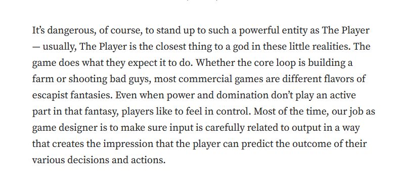 It’s dangerous, of course, to stand up to such a powerful entity as The Player — usually, The Player is the closest thing to a god in these little realities. The game does what they expect it to do. Whether the core loop is building a farm or shooting bad guys, most commercial games are different flavors of escapist fantasies. Even when power and domination don’t play an active part in that fantasy, players like to feel in control. Most of the time, our job as game designer is to make sure input is carefully related to output in a way that creates the impression that the player can predict the outcome of their various decisions and actions.