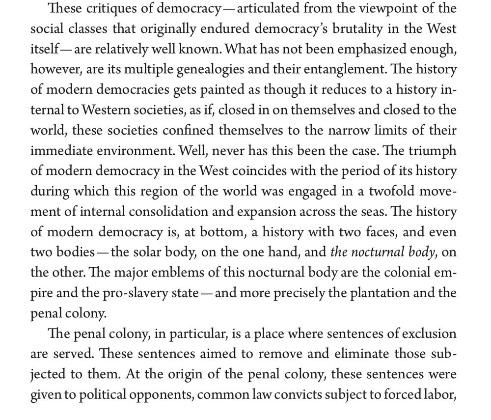 Page 22 from Mbembe’s Necropolitics. “These critiques of democracy - articulated from the viewpoint of the social classes that originally endured democracy's brutality in the West itself— are relatively well known. What has not been emphasized enough, however, are its multiple genealogies and their entanglement. The history of modern democracies gets painted as though it reduces to a history internal to Western societies, as if, closed in on themselves and closed to the world, these societies confined themselves to the narrow limits of their immediate environment. Well, never has this been the case. The triumph of modern democracy in the West coincides with the period of its history during which this region of the world was engaged in a twofold movement of internal consolidation and expansion across the seas. The history of modern democracy is, at bottom, a history with two faces, and even two bodies — the solar body, on the one hand, and the nocturnal body, on the other. The major emblems of this nocturnal body are the colonial empire and the pro-slavery state — and more precisely the plantation and the penal colony.
The penal colony, in particular, is a place where sentences of exclusion are served. These sentences aimed to remove and eliminate those subjected to them. At the origin of the penal colony, these sentences were given to political opponents, common law convicts subject to forced labor…”