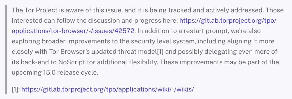 The Tor Project is aware of this issue, and it is being tracked and actively addressed. Those interested can follow the discussion and progress [on GitLab (link in Mastodon post)]. In addition to a restart prompt, we’re also exploring broader improvements to the security level system, including aligning it more closely with Tor Browser's updated threat model and possibly delegating even more of its back-end to NoScript for additional flexibility. These improvements may be part of the upcoming 15.0 release cycle.