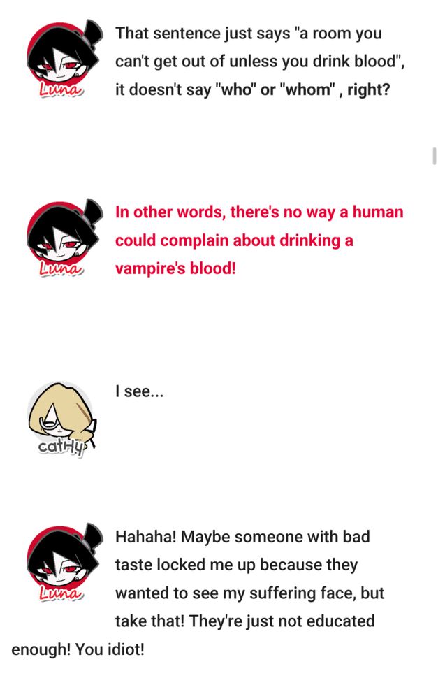 Luna: "That sign just says, "A room you can't leave unless you drink blood", it doesn't say who or whom, right?

And, furthermore—there's no way a human could complain about the taste of a vampire's blood!!"

Hatch: "I see..."

Luna: "Hahaha! Maybe someone with bad taste locked me here because they wanted to see my face when I suffer, but take that! They're just not educated enough! Idiot!"