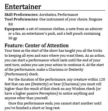 Entertainer
- Skill Proficiencies: Acrobatics, Performance
- Tool Proficiencies: One instrument of your choice, Disguise Kit
- Equipment: a set of common clothes, a note from an admirer or a fan, an entertainer's pack, and a belt pouch containing 50 gp

Feature: Center of Attention
Your time as the start of the show has taught you all the tricks to keeping all eyes and ears where you want them.
As an action, you can start a performance which lasts until the end of your next turn, unless you use your action to continue it.
At the start of the performance, make a Charisma or Dexterity (Performance) check.
For the duration of the performance, any creature within 120 feet that can see (Dexterity) or hear (Charisma) you must roll higher than the result of that check on any Wisdom check (or have a higher passive Perception) to notice anything and anyone other than yourself.
Once this performance ends, you cannot start another until you've finished a short or long rest.