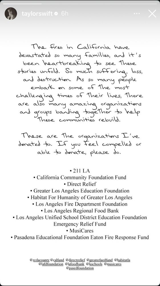 Post by Taylor Swift donating to multiple organizations to support fire victims including 

211 LA
California Community Foundation Fund
Direct Relief
Greater LA Education Foundation 
Habitat for Humanity of Greater LA
LAFD Foundation
LA Regional Food Bank
LAUSD Educations Foundation
Emergency Relief Fund
MusiCares
Pasadena Educational Foundation Eaton Fire Response Fund 
