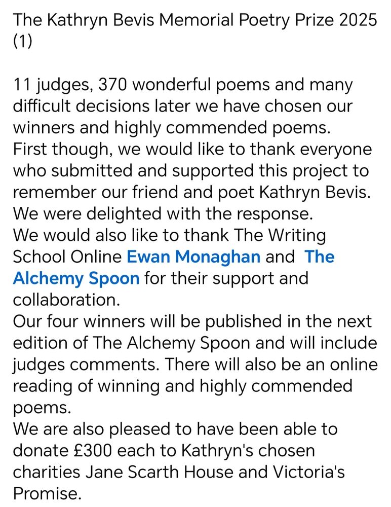 The Kathryn Bevis Memorial Poetry Competition (1)
11 judges and 370 wonderful poems and many difficult decisions later we have chosen our winners and highly commended poems. First though, we would like to thank everyone who submitted and supported this project to remember our friend and poet Kathryn Bevis. We were delighted with the response. We would also like to thank The Writing School Online and The Alchemy Spoon for their support. Our four winners will be published in the next edition of The Alchemy Spoon and there will be an online event with readings from the winners. We are also pleased to have been able to donate £300 each to Jane Scarth House and Victoria's promise, two charities that supported Kathryn. 