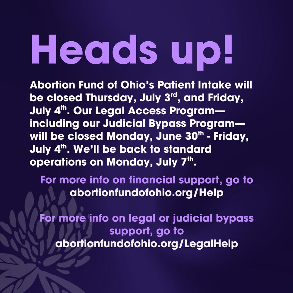 Purple gradient reading, "Heads up! Abortion Fund of Ohio’s Patient Intake will be closed Thursday, July 3rd, and Friday, July 4th. Our Legal Access Program—including our Judicial Bypass Program—will be closed Monday, June 30th - Friday, July 4th. We’ll be back to standard operations on Monday, July 7th. For more info on financial support, go to abortionfundofohio.org/Help. For more info on legal or judicial bypass support, go to abortionfundofohio.org/LegalHelp. 
