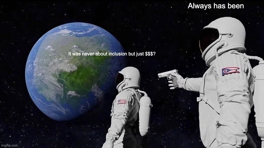 Version of the "Wait, It's All Ohio?" AKA the "Always Has Been" -meme, where two astronauts are pictured in space with earth on the background. The first astronaut on the left is facing the earth and above them is a caption "It was never abous inclusion but just $$$?". The other astronaut is behind the first astronaut pointing a handgun at their back. The caption on top of the second astronaut reads "Always has been".