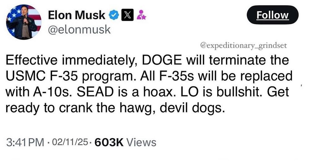 A tweet from Elon Musk. The tweet reads: “Effective immediately, DOGE will terminate the
USMC F-35 program. All F-35s will be replaced with A-10s. SEAD is a hoax. LO is bullshit. Get ready to crank the hawg, devil dogs.”