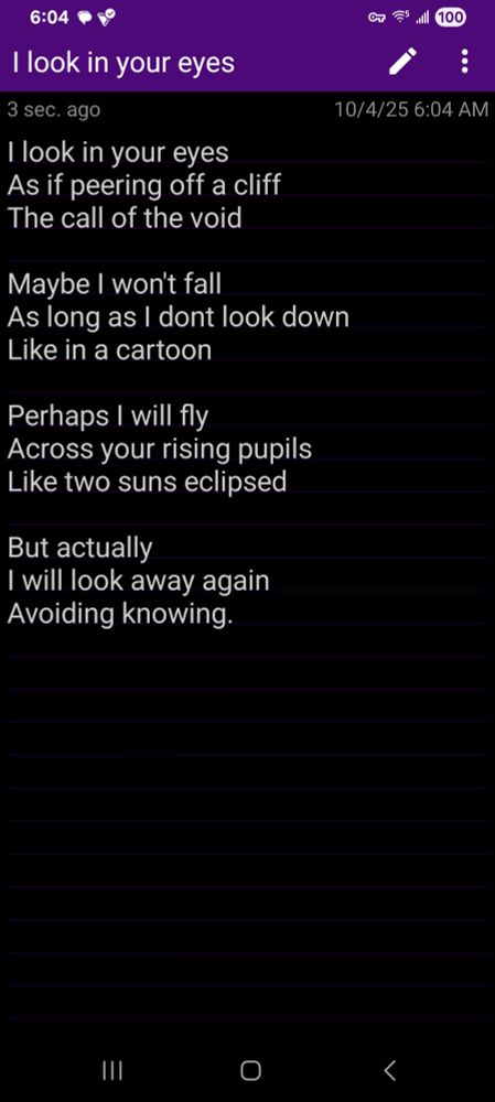 I look in your eyes
As if peering off a cliff
The call of the void

Maybe I won't fall
As long as I dont look down
Like in a cartoon

Perhaps I will fly
Across your rising pupils
Like two suns eclipsed

But actually
I will look away again
Avoiding knowing.

