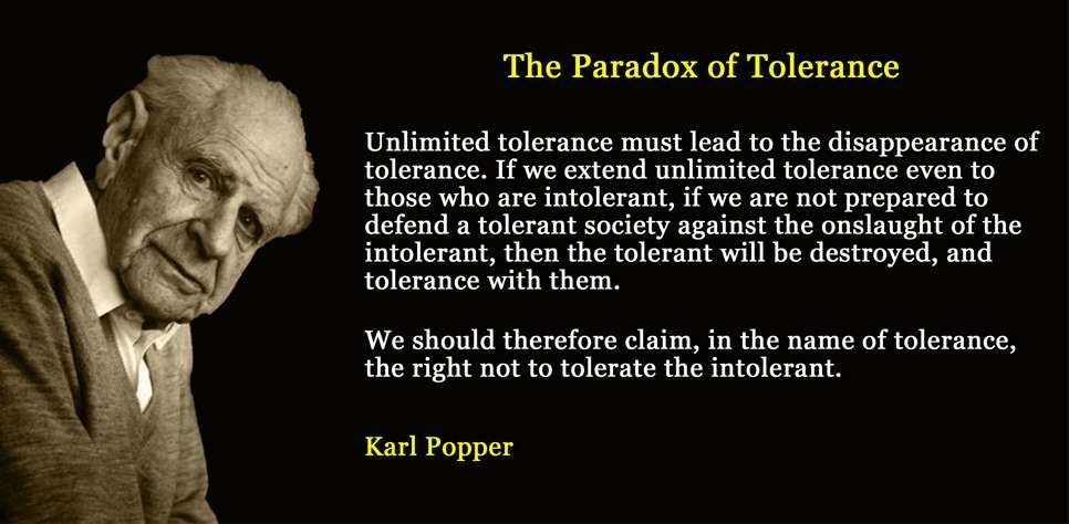 Unlimited tolerance must lead to the disappearance of tolerance. If we extend unlimited tolerance even to those who are intolerant, if we are not prepared to defend a tolerant society against the onslaught of the intolerant, then the tolerant will be destroyed, and tolerance with them. [...] We should therefore claim, in the name of tolerance, the right not to tolerate the intolerant.
Karl R. Popper