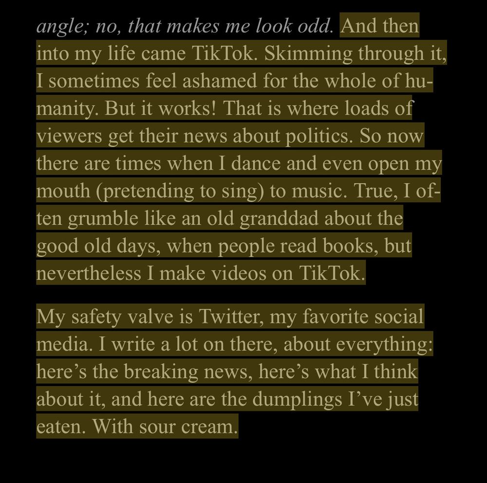 excerpt from Navalny memoir: "And then into my life came TikTok. Skimming through it, I sometimes feel ashamed for the whole of humanity. But it works! That is where loads of viewers get their news about politics. So now there are times when I dance and event open my mouth (pretending to sing) to music. True, I often grumble like an old granddad about the good old days, when people read books, but nevertheless I make videos on TikTok." followed by an anecdote about posting pictures of what you eat to Twitter.