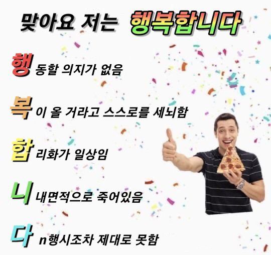 피자 조각을 들고 웃으며 엄지를 치켜 올리고 있는 남자의 사진과 텍스트

맞아요 저는 행복합니다
행.동할 의지가 없음 복.이 올 거라고 스스로를 세뇌함 합.리화가 일상임 니. 내면적으로 죽어있음 다.n행시조차 제대로 못함