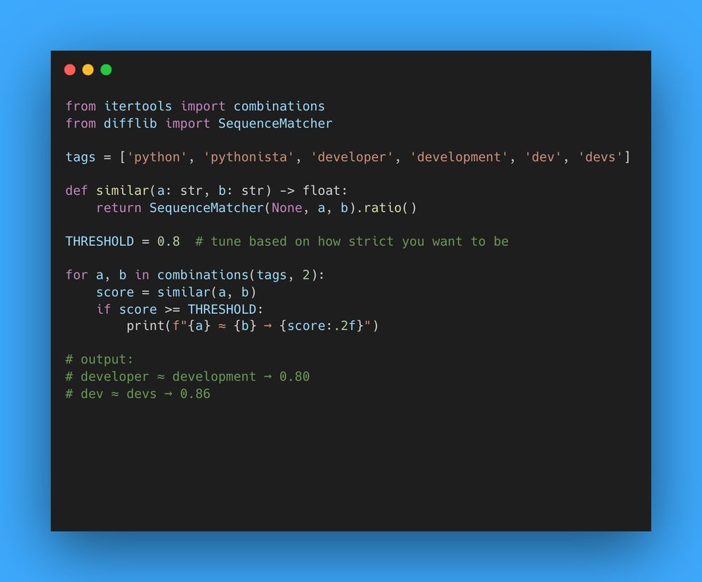 from itertools import combinations
from difflib import SequenceMatcher

tags = ['python', 'pythonista', 'developer', 'development', 'dev', 'devs']

def similar(a: str, b: str) -> float:
    return SequenceMatcher(None, a, b).ratio()

THRESHOLD = 0.8  # tune based on how strict you want to be

for a, b in combinations(tags, 2):
    score = similar(a, b)
    if score >= THRESHOLD:
        print(f"{a} ≈ {b} → {score:.2f}")

# output:
# developer ≈ development → 0.80
# dev ≈ devs → 0.86
