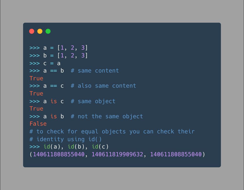 >>> a = [1, 2, 3]
>>> b = [1, 2, 3]
>>> c = a
>>> a == b  # same content
True
>>> a == c  # also same content
True
>>> a is c  # same object
True
>>> a is b  # not the same object
False
# to check for equal objects you can check their
# identity using id()
>>> id(a), id(b), id(c)
(140611808855040, 140611819909632, 140611808855040)  