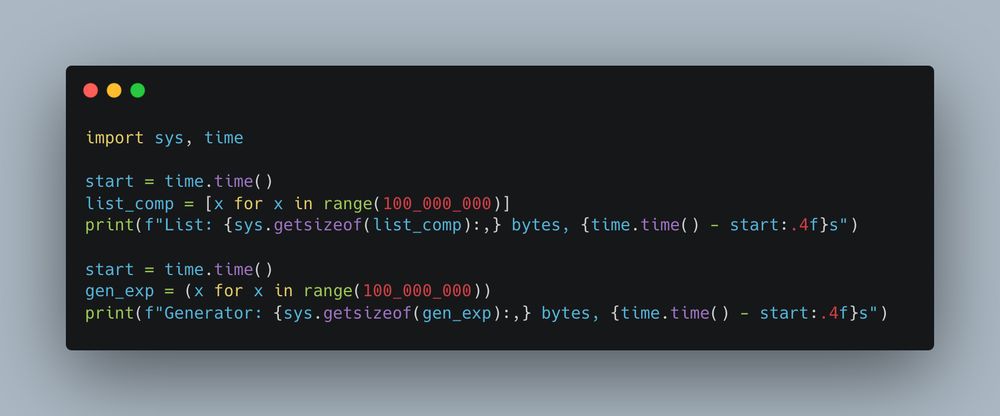 import sys, time

start = time.time()
list_comp = [x for x in range(100_000_000)]
print(f"List: {sys.getsizeof(list_comp):,} bytes, {time.time() - start:.4f}s")

start = time.time()
gen_exp = (x for x in range(100_000_000))
print(f"Generator: {sys.getsizeof(gen_exp):,} bytes, {time.time() - start:.4f}s")  