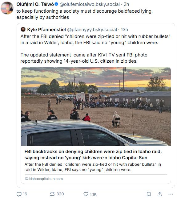 Posts documenting FBI denied children were zip-tied, then updated its statements to say no "young" children suffered abuse during a raid in Idaho; then, @olufemiotaiwo.bsky.social posted, "to keep functioning a society must discourage baldfaced lying, especially by authorities."