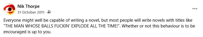 A screenshot of a Facebook post I made on 31st October 2011. It says "Everyone might well be capable of writing a novel, but most people will write novels with titles like "THE MAN WHOSE BALLS FUCKIN' EXPLODE ALL THE TIME!". Whether or not this behaviour is to be encouraged is up to you."