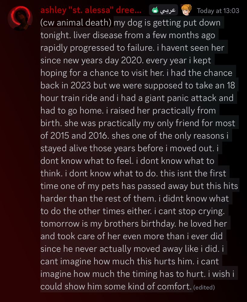(cw animal death) my dog is getting put down tonight. liver disease from a few months ago rapidly progressed to failure. i havent seen her since new years day 2020. every year i kept hoping for a chance to visit her. i had the chance back in 2023 but we were supposed to take an 18 hour train ride and i had a giant panic attack and had to go home. i raised her practically from birth. she was practically my only friend for most of 2015 and 2016. shes one of the only reasons i stayed alive those years before i moved out. i dont know what to feel. i dont know what to think. i dont know what to do. this isnt the first time one of my pets has passed away but this hits harder than the rest of them. i didnt know what to do the other times either. i cant stop crying. tomorrow is my brothers birthday. he loved her and took care of her even more than i ever did since he never actually moved away like i did. i cant imagine how much this hurts him. i cant imagine how much the timing has to hurt. i wish i could show him some kind of comfort.