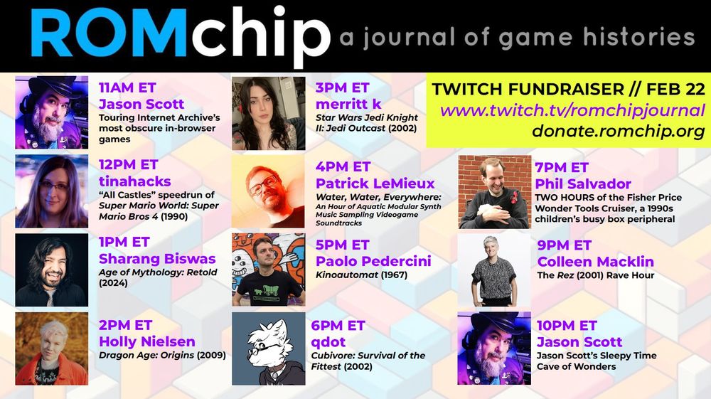The image is a promotional schedule for ROMchip: A Journal of Game Histories' Twitch fundraiser event on February 22. The schedule is presented in a colorful, block-patterned background with event details organized by time slots. A yellow highlight box in the top right corner contains the event’s Twitch URL (www.twitch.tv/romchipjournal) and donation link (donate.romchip.org).
The event schedule is as follows:
•	11 AM ET – Jason Scott: Touring Internet Archive’s most obscure in-browser games. 
•	12 PM ET – tinahacks: "All Castles" speedrun of Super Mario World: Super Mario Bros 4 (1990). 
•	1 PM ET – Sharang Biswas: Age of Mythology: Retold (2024). 
•	2 PM ET – Holly Nielsen: Dragon Age: Origins (2009). 
•	3 PM ET – merritt k: Star Wars Jedi Knight II: Jedi Outcast (2002). 
•	4 PM ET – Patrick LeMieux: Water, Water, Everywhere: An Hour of Aquatic Modular Synth Music Sampling Videogame Soundtracks. 
•	5 PM ET – Paolo Pedercini: Kinoautomat (1967). 
•	6 PM ET – qdot: Cubivore: Survival of the Fittest (2002). 
•	7 PM ET – Phil Salvador: TWO HOURS of the Fisher Price Wonder Tools Cruiser, a 1990s children's busy box peripheral. 
•	9 PM ET – Colleen Macklin: The Rez (2001) Rave Hour. 
•	10 PM ET – Jason Scott: Jason Scott’s Sleepy Time Cave of Wonders. 
