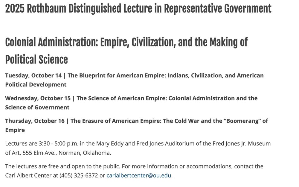2025 Rothbaum Distinguished Lecture in Representative Government
Colonial Administration: Empire, Civilization, and the Making of Political Science
Tuesday, October 14 | The Blueprint for American Empire: Indians, Civilization, and American Political Development

Wednesday, October 15 | The Science of American Empire: Colonial Administration and the Science of Government 

Thursday, October 16 | The Erasure of American Empire: The Cold War and the “Boomerang” of Empire

Lectures are 3:30 - 5:00 p.m. in the Mary Eddy and Fred Jones Auditorium of the Fred Jones Jr. Museum of Art, 555 Elm Ave., Norman, Oklahoma.

The lectures are free and open to the public. For more information or accommodations, contact the Carl Albert Center at (405) 325-6372 or carlalbertcenter@ou.edu.