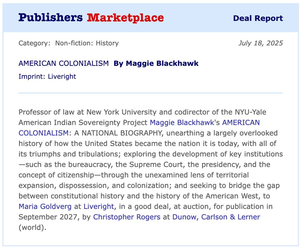 	Deal Report
Category: Non-fiction: History	July 18, 2025
AMERICAN COLONIALISM By Maggie Blackhawk
Imprint: Liveright
Professor of law at New York University and codirector of the NYU-Yale American Indian Sovereignty Project Maggie Blackhawk's AMERICAN COLONIALISM: A NATIONAL BIOGRAPHY, unearthing a largely overlooked history of how the United States became the nation it is today, with all of its triumphs and tribulations; exploring the development of key institutions—such as the bureaucracy, the Supreme Court, the presidency, and the concept of citizenship—through the unexamined lens of territorial expansion, dispossession, and colonization; and seeking to bridge the gap between constitutional history and the history of the American West, to Maria Goldverg at Liveright, in a good deal, at auction, for publication in September 2027, by Christopher Rogers at Dunow, Carlson & Lerner (world).
