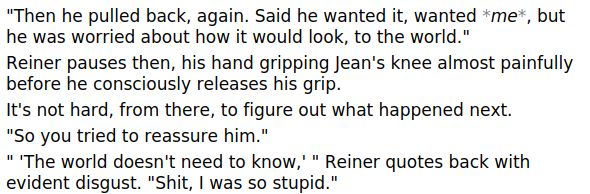 "Then he pulled back, again. Said he wanted it, wanted *me*, but he was worried about how it would look, to the world."
Reiner pauses then, his hand gripping Jean's knee almost painfully before he consciously releases his grip. 
It's not hard, from there, to figure out what happened next. 
"So you tried to reassure him."
" 'The world doesn't need to know,' " Reiner quotes back with evident disgust. "Shit, I was so stupid."